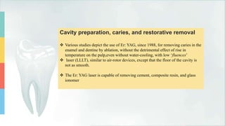 Cavity preparation, caries, and restorative removal
 Various studies depict the use of Er: YAG, since 1988, for removing caries in the
enamel and dentine by ablation, without the detrimental effect of rise in
temperature on the pulp,even without water-cooling, with low ‘fluences’
 laser (LLLT), similar to air-rotor devices, except that the floor of the cavity is
not as smooth.
 The Er: YAG laser is capable of removing cement, composite resin, and glass
ionomer
 