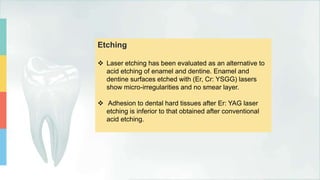 Etching
 Laser etching has been evaluated as an alternative to
acid etching of enamel and dentine. Enamel and
dentine surfaces etched with (Er, Cr: YSGG) lasers
show micro-irregularities and no smear layer.
 Adhesion to dental hard tissues after Er: YAG laser
etching is inferior to that obtained after conventional
acid etching.
 