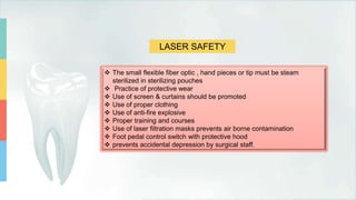 LASER SAFETY
 The small flexible fiber optic , hand pieces or tip must be steam
sterilized in sterilizing pouches
 Practice of protective wear
 Use of screen & curtains should be promoted
 Use of proper clothing
 Use of anti-fire explosive
 Proper training and courses
 Use of laser filtration masks prevents air borne contamination
 Foot pedal control switch with protective hood
 prevents accidental depression by surgical staff.
 