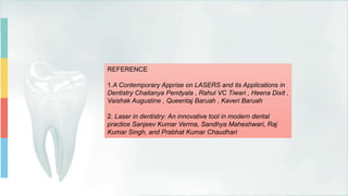 REFERENCE
1.A Contemporary Apprise on LASERS and its Applications in
Dentistry Chaitanya Pendyala , Rahul VC Tiwari , Heena Dixit ,
Vaishak Augustine , Queentaj Baruah , Kaveri Baruah
2. Laser in dentistry: An innovative tool in modern dental
practice Sanjeev Kumar Verma, Sandhya Maheshwari, Raj
Kumar Singh, and Prabhat Kumar Chaudhari
 