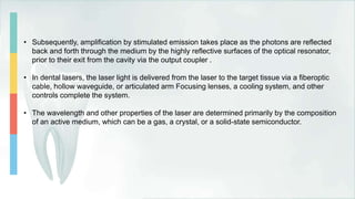 • Subsequently, amplification by stimulated emission takes place as the photons are reflected
back and forth through the medium by the highly reflective surfaces of the optical resonator,
prior to their exit from the cavity via the output coupler .
• In dental lasers, the laser light is delivered from the laser to the target tissue via a fiberoptic
cable, hollow waveguide, or articulated arm Focusing lenses, a cooling system, and other
controls complete the system.
• The wavelength and other properties of the laser are determined primarily by the composition
of an active medium, which can be a gas, a crystal, or a solid-state semiconductor.
 