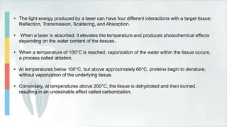 • The light energy produced by a laser can have four different interactions with a target tissue:
Reflection, Transmission, Scattering, and Absorption.
• When a laser is absorbed, it elevates the temperature and produces photochemical effects
depending on the water content of the tissues.
• When a temperature of 100°C is reached, vaporization of the water within the tissue occurs,
a process called ablation.
• At temperatures below 100°C, but above approximately 60°C, proteins begin to denature,
without vaporization of the underlying tissue.
• Conversely, at temperatures above 200°C, the tissue is dehydrated and then burned,
resulting in an undesirable effect called carbonization.
 