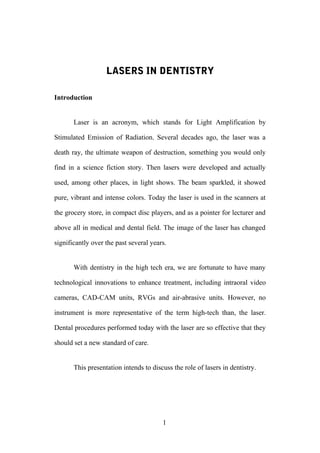 LASERS IN DENTISTRY
Introduction
Laser is an acronym, which stands for Light Amplification by
Stimulated Emission of Radiation. Several decades ago, the laser was a
death ray, the ultimate weapon of destruction, something you would only
find in a science fiction story. Then lasers were developed and actually
used, among other places, in light shows. The beam sparkled, it showed
pure, vibrant and intense colors. Today the laser is used in the scanners at
the grocery store, in compact disc players, and as a pointer for lecturer and
above all in medical and dental field. The image of the laser has changed
significantly over the past several years.
With dentistry in the high tech era, we are fortunate to have many
technological innovations to enhance treatment, including intraoral video
cameras, CAD-CAM units, RVGs and air-abrasive units. However, no
instrument is more representative of the term high-tech than, the laser.
Dental procedures performed today with the laser are so effective that they
should set a new standard of care.
This presentation intends to discuss the role of lasers in dentistry.
1
 