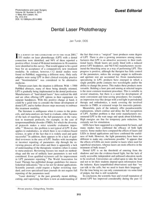 Guest Editorial
Dental Laser Phototherapy
Jan Tune´r, DDS
In a survey of the literature up to the year 2001,1
353 studies on laser phototherapy (LPT) with a dental
connection were identiﬁed, and 94% of these reported a
positive effect. A total of 98 dental institutions in 38 countries
were identiﬁed in this survey. That would appear to be a good
base for an acceptance of a comparatively new treatment
modality. In contrast, however, < 12 dental studies were
found on PubMed, suggesting a different story. Only early
adapters were using LPT in their clinical everyday practice
and ‘‘biostimulation’’ was considered to be alternative
medicine.
Thirteen years later, the situation is different. With *3500
PubMed abstracts, many of these being dentally oriented,
LPT is gradually being implemented in the dental profession.
Manufacturers of ‘‘hard dental lasers’’ have realized the shift
and are often offering LPT options in their equipment via
separate handpieces. With this positive change at hand, it
could be a good time to consider the future development of
dental LPT, and to further discuss steps necessary to embrace
this treatment modality.
The literature is ambiguous when it comes to the proto-
cols, and meta-analyses are hard to evaluate, either because
of the lack of reporting of the full parameters or the varia-
tion in treatment protocols, for example, in the case of
temporomandibular disorder (TMD), for which the diversity
of protocols makes a strict scientiﬁc evaluation impos-
sible.2,3
However, this problem is not typical of LPT. It also
applies to endodontics, in which there is no evidence-based
science, in spite of the fact that it is widely used and quite
successful.4
In addition, there appears to be a lack of qual-
iﬁed reviewers in the area of LPT. Studies with incomplete
or incorrect reporting of parameters slip through the re-
viewing process all too often and there is apparently a lack
of understanding of the therapeutic windows when it comes
to meta-analyses. Reviewing focuses too much on method-
ology and the use of unlikely laser parameters is not well
considered. Even qualiﬁed reviewers call for improvement
in LPT parameter reporting.5
The World Association for
Laser Therapy has published dosage guidelines for muscu-
loskeletal indications,6
but so far not for dental applications.
Scientiﬁc journals could require a higher reviewing stan-
dard, and even specialized laser journals do not require full
reporting of the parameters used.
‘‘Laser dentistry’’ in the past generally meant drilling,
cutting, and vaporizing, but there is now an understanding of
the fact that even a ‘‘surgical’’ laser produces some degree
of LPT. There is also a growing awareness among manu-
facturers that LPT is an attractive accessory to their tradi-
tional lasers. Diode lasers are easily ﬁtted with a reduced
power LPT headpiece, and Nd:YAG manufacturers recom-
mend the bleaching array as a way of performing LPT. This
progress is positive, although the therapist has little control
of the parameters, unless the average output in milliwatts
and aperture size are accounted for. From manufacturers
specializing in LPT, products have emerged in which a
single portable probe contains two wavelengths and/or the
ability to change the power. This makes these products more
versatile. Holding a laser pen and aiming at selected targets
is the most common treatment procedure. This is suitable in
several situations, but there is a need for development of
more convenient and time-saving procedures; for example,
an impression tray-like design with a red light in periodontal
therapy and orthodontics, a mask covering the involved
muscles in TMD, or extraoral wraps for mucositis patients.
Meanwhile, parts of the industry offer pseudoscientiﬁc
explanations, which confuse and delay the full recognition
of LPT. Another problem is that some manufacturers rec-
ommend LPT in the watt range and speak about kiloJoules.
High energies are ﬁne for temporary pain reduction, but
certainly not for stimulation.
LEDs have been suggested as a replacement for lasers, and
many studies have conﬁrmed the efﬁcacy of both light
sources. Some studies have compared the effects of lasers and
LEDs in dental applications and have conﬁrmed the useful-
ness of both. However, the light parameters have been too
different to make any conclusions possible.7
It appears that
the effects of LEDs are more similar to lasers when used for
superﬁcial structures, whereas lasers are more effective in the
treatment of bulk tissues.8
Dental LPT is on the threshold of entering from the
shadows and into the evidence-based light, but the lack of
easily accessible independent and unbiased education needs
to be resolved. Universities are called upon to take the lead
and not to let their students depend upon information from
the industry. Karu (unpublished observation) said that ‘‘we
can talk to the cells, but we need to learn their language.’’
For the time being we can only communicate via some kind
of pidgin, but that is still wonderful.
In conclusion, the scientiﬁc base and overall reputation of
dental LPT has improved considerably during the past 12
Private practice, Gra¨ngesberg, Sweden.
Photomedicine and Laser Surgery
Volume 32, Number 6, 2014
ª Mary Ann Liebert, Inc.
Pp. 313–314
DOI: 10.1089/pho.2014.9860
313
 
