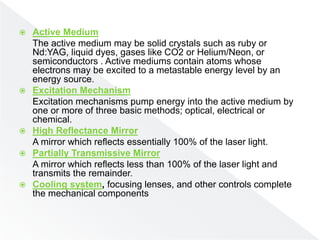  Active Medium
The active medium may be solid crystals such as ruby or
Nd:YAG, liquid dyes, gases like CO2 or Helium/Neon, or
semiconductors . Active mediums contain atoms whose
electrons may be excited to a metastable energy level by an
energy source.
 Excitation Mechanism
Excitation mechanisms pump energy into the active medium by
one or more of three basic methods; optical, electrical or
chemical.
 High Reflectance Mirror
A mirror which reflects essentially 100% of the laser light.
 Partially Transmissive Mirror
A mirror which reflects less than 100% of the laser light and
transmits the remainder.
 Cooling system, focusing lenses, and other controls complete
the mechanical components
 