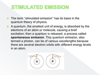  The term ‘‘stimulated emission’’ has its basis in the
quantum theory of physics.
 A quantum, the smallest unit of energy, is absorbed by the
electrons of an atom or molecule, causing a brief
excitation; then a quantum is released, a process called
spontaneous emission. This quantum emission, also
termed a photon, can be of various wavelengths because
there are several electron orbits with different energy levels
in an atom.
 