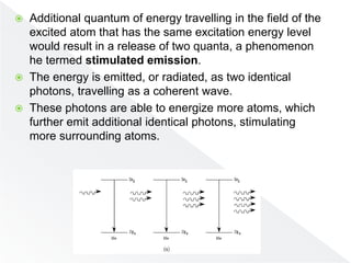  Additional quantum of energy travelling in the field of the
excited atom that has the same excitation energy level
would result in a release of two quanta, a phenomenon
he termed stimulated emission.
 The energy is emitted, or radiated, as two identical
photons, travelling as a coherent wave.
 These photons are able to energize more atoms, which
further emit additional identical photons, stimulating
more surrounding atoms.
 