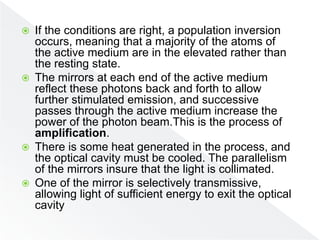  If the conditions are right, a population inversion
occurs, meaning that a majority of the atoms of
the active medium are in the elevated rather than
the resting state.
 The mirrors at each end of the active medium
reflect these photons back and forth to allow
further stimulated emission, and successive
passes through the active medium increase the
power of the photon beam.This is the process of
amplification.
 There is some heat generated in the process, and
the optical cavity must be cooled. The parallelism
of the mirrors insure that the light is collimated.
 One of the mirror is selectively transmissive,
allowing light of sufficient energy to exit the optical
cavity
 