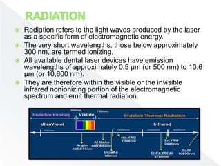  Radiation refers to the light waves produced by the laser
as a specific form of electromagnetic energy.
 The very short wavelengths, those below approximately
300 nm, are termed ionizing.
 All available dental laser devices have emission
wavelengths of approximately 0.5 µm (or 500 nm) to 10.6
µm (or 10,600 nm).
 They are therefore within the visible or the invisible
infrared nonionizing portion of the electromagnetic
spectrum and emit thermal radiation.
 