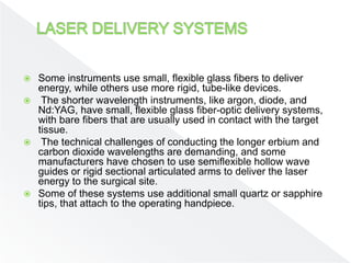  Some instruments use small, flexible glass fibers to deliver
energy, while others use more rigid, tube-like devices.
 The shorter wavelength instruments, like argon, diode, and
Nd:YAG, have small, flexible glass fiber-optic delivery systems,
with bare fibers that are usually used in contact with the target
tissue.
 The technical challenges of conducting the longer erbium and
carbon dioxide wavelengths are demanding, and some
manufacturers have chosen to use semiflexible hollow wave
guides or rigid sectional articulated arms to deliver the laser
energy to the surgical site.
 Some of these systems use additional small quartz or sapphire
tips, that attach to the operating handpiece.
 