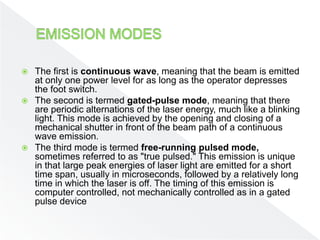  The first is continuous wave, meaning that the beam is emitted
at only one power level for as long as the operator depresses
the foot switch.
 The second is termed gated-pulse mode, meaning that there
are periodic alternations of the laser energy, much like a blinking
light. This mode is achieved by the opening and closing of a
mechanical shutter in front of the beam path of a continuous
wave emission.
 The third mode is termed free-running pulsed mode,
sometimes referred to as "true pulsed." This emission is unique
in that large peak energies of laser light are emitted for a short
time span, usually in microseconds, followed by a relatively long
time in which the laser is off. The timing of this emission is
computer controlled, not mechanically controlled as in a gated
pulse device
 