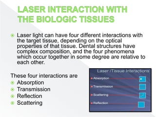  Laser light can have four different interactions with
the target tissue, depending on the optical
properties of that tissue. Dental structures have
complex composition, and the four phenomena
which occur together in some degree are relative to
each other.
These four interactions are
 Absorption
 Transmission
 Reflection
 Scattering
 