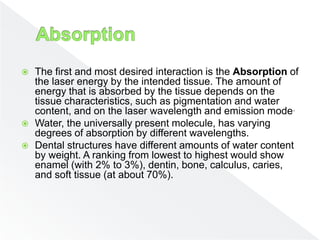  The first and most desired interaction is the Absorption of
the laser energy by the intended tissue. The amount of
energy that is absorbed by the tissue depends on the
tissue characteristics, such as pigmentation and water
content, and on the laser wavelength and emission mode.
 Water, the universally present molecule, has varying
degrees of absorption by different wavelengths.
 Dental structures have different amounts of water content
by weight. A ranking from lowest to highest would show
enamel (with 2% to 3%), dentin, bone, calculus, caries,
and soft tissue (at about 70%).
 