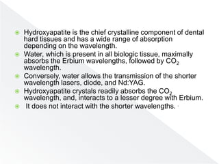 Hydroxyapatite is the chief crystalline component of dental
hard tissues and has a wide range of absorption
depending on the wavelength.
 Water, which is present in all biologic tissue, maximally
absorbs the Erbium wavelengths, followed by CO2
wavelength.
 Conversely, water allows the transmission of the shorter
wavelength lasers, diode, and Nd:YAG.
 Hydroxyapatite crystals readily absorbs the CO2
wavelength, and, interacts to a lesser degree with Erbium.
 It does not interact with the shorter wavelengths. .
 