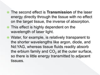  The second effect is Transmission of the laser
energy directly through the tissue with no effect
on the target tissue, the inverse of absorption.
 This effect is highly dependent on the
wavelength of laser light.
 Water, for example, is relatively transparent to
the shorter wavelengths like argon, diode, and
Nd:YAG, whereas tissue fluids readily absorb
the erbium family and CO2 at the outer surface,
so there is little energy transmitted to adjacent
tissues.
 