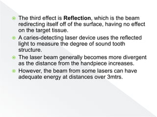  The third effect is Reflection, which is the beam
redirecting itself off of the surface, having no effect
on the target tissue.
 A caries-detecting laser device uses the reflected
light to measure the degree of sound tooth
structure.
 The laser beam generally becomes more divergent
as the distance from the handpiece increases.
 However, the beam from some lasers can have
adequate energy at distances over 3mtrs.
 