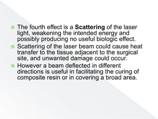  The fourth effect is a Scattering of the laser
light, weakening the intended energy and
possibly producing no useful biologic effect.
 Scattering of the laser beam could cause heat
transfer to the tissue adjacent to the surgical
site, and unwanted damage could occur.
 However a beam deflected in different
directions is useful in facilitating the curing of
composite resin or in covering a broad area.
 