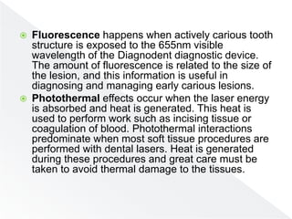  Fluorescence happens when actively carious tooth
structure is exposed to the 655nm visible
wavelength of the Diagnodent diagnostic device.
The amount of fluorescence is related to the size of
the lesion, and this information is useful in
diagnosing and managing early carious lesions.
 Photothermal effects occur when the laser energy
is absorbed and heat is generated. This heat is
used to perform work such as incising tissue or
coagulation of blood. Photothermal interactions
predominate when most soft tissue procedures are
performed with dental lasers. Heat is generated
during these procedures and great care must be
taken to avoid thermal damage to the tissues.
 