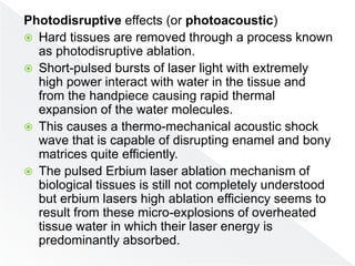 Photodisruptive effects (or photoacoustic)
 Hard tissues are removed through a process known
as photodisruptive ablation.
 Short-pulsed bursts of laser light with extremely
high power interact with water in the tissue and
from the handpiece causing rapid thermal
expansion of the water molecules.
 This causes a thermo-mechanical acoustic shock
wave that is capable of disrupting enamel and bony
matrices quite efficiently.
 The pulsed Erbium laser ablation mechanism of
biological tissues is still not completely understood
but erbium lasers high ablation efficiency seems to
result from these micro-explosions of overheated
tissue water in which their laser energy is
predominantly absorbed.
 