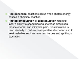  Photochemical reactions occur when photon energy
causes a chemical reaction.
 Photobiomodulation or Biostimulation refers to
laser’s ability to speed healing, increase circulation,
reduce edema, and minimize pain. Biostimulation is
used dentally to reduce postoperative discomfort and to
treat maladies such as recurrent herpes and aphthous
stomatitis.
 
