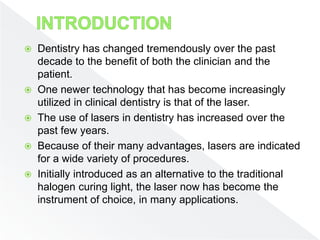  Dentistry has changed tremendously over the past
decade to the benefit of both the clinician and the
patient.
 One newer technology that has become increasingly
utilized in clinical dentistry is that of the laser.
 The use of lasers in dentistry has increased over the
past few years.
 Because of their many advantages, lasers are indicated
for a wide variety of procedures.
 Initially introduced as an alternative to the traditional
halogen curing light, the laser now has become the
instrument of choice, in many applications.
 