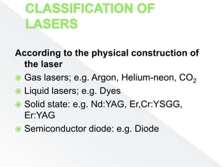 According to the physical construction of
the laser
 Gas lasers; e.g. Argon, Helium-neon, CO2
 Liquid lasers; e.g. Dyes
 Solid state: e.g. Nd:YAG, Er,Cr:YSGG,
Er:YAG
 Semiconductor diode: e.g. Diode
 