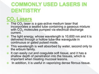 CO2 Lasers
 The CO2 laser is a gas-active medium laser that
incorporates a sealed tube containing a gaseous mixture
with CO2 molecules pumped via electrical discharge
current.
 The light energy, whose wavelength is 10,600 nm and it is
delivered through a hollow tube-like waveguide in
continuous or gated pulsed mode.
 This wavelength is well absorbed by water, second only to
the erbium family.
 It can easily cut and coagulate soft tissue, and it has a
shallow depth of penetration into the tissues, which is
important when treating mucosal lesions.
 In addition, it is useful in vaporizing dense fibrous tissue.
 
