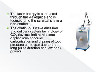  The laser energy is conducted
through the waveguide and is
focused onto the surgical site in a
non-contact.
 The continuous wave emission
and delivery system technology of
CO2 devices limit hard-tissue
applications because
carbonization and crazing of tooth
structure can occur due to the
long pulse duration and low peak
powers.
 