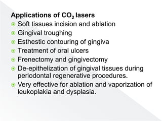 Applications of CO2 lasers
 Soft tissues incision and ablation
 Gingival troughing
 Esthestic contouring of gingiva
 Treatment of oral ulcers
 Frenectomy and gingivectomy
 De-epithelization of gingival tissues during
periodontal regenerative procedures.
 Very effective for ablation and vaporization of
leukoplakia and dysplasia.
 