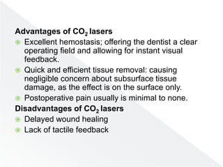 Advantages of CO2 lasers
 Excellent hemostasis; offering the dentist a clear
operating field and allowing for instant visual
feedback.
 Quick and efficient tissue removal: causing
negligible concern about subsurface tissue
damage, as the effect is on the surface only.
 Postoperative pain usually is minimal to none.
Disadvantages of CO2 lasers
 Delayed wound healing
 Lack of tactile feedback
 