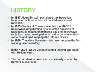  In 1917 Albert Einstein postulated the theoretical
foundation of laser action, stimulated emission of
radiation.
 In 1953 Charles H. Townes invented the MASER
(microwave amplification by stimulated emission of
radiation), by means of ammonia gas and microwave
radiation.It was developed as an aid to communication
systems and time keeping (the ‘atomic clock’).
 In 1960, Theodore Maiman’s ruby laser became the first
working laser in history.
 In the 1960’s, Dr. Ali Javan invented the first gas laser
with Helium Neon.
 The carbon dioxide laser was successfully shaped by
Kumar Patel in 1964.
 