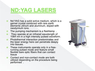  Nd:YAG has a solid active medium, which is a
garnet crystal combined with rare earth
elements yttrium and aluminum, doped with
neodymium ions.
 The pumping mechanism is a flashlamp .
 They operate at an infrared wavelength of
1064 nm in a high intensity pulsed waveform.
 Photothermal interaction predominates and
the laser energy here can penetrate deeply
into tissues.
 These instruments operate only in a free-
running pulsed mode and feature small
flexible bare optic fibers that can contact
tissue
 Contact and non-contact mode are both
utilized depending on the procedure being
performed .
 