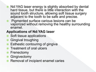  Nd:YAG laser energy is slightly absorbed by dental
hard tissue, but there is little interaction with the
sound tooth structure, allowing soft tissue surgery
adjacent to the tooth to be safe and precise.
 Pigmented surface carious lesions can be
vaporized without removing the healthy surrounding
enamel.
Applications of Nd:YAG laser
 Soft tissue applications
 Gingival troughing
 Esthestic contouring of gingiva
 Treatment of oral ulcers
 Frenectomy
 Gingivectomy
 Removal of incipient enamel caries
 