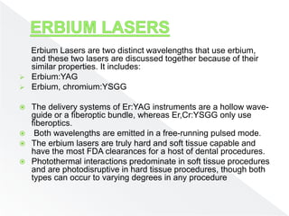 Erbium Lasers are two distinct wavelengths that use erbium,
and these two lasers are discussed together because of their
similar properties. It includes:
 Erbium:YAG
 Erbium, chromium:YSGG
 The delivery systems of Er:YAG instruments are a hollow wave-
guide or a fiberoptic bundle, whereas Er,Cr:YSGG only use
fiberoptics.
 Both wavelengths are emitted in a free-running pulsed mode.
 The erbium lasers are truly hard and soft tissue capable and
have the most FDA clearances for a host of dental procedures.
 Photothermal interactions predominate in soft tissue procedures
and are photodisruptive in hard tissue procedures, though both
types can occur to varying degrees in any procedure
 