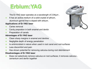 The Er:YAG laser operates at a wavelength of 2.94µm .
 It has an active medium of a solid crystal of yttrium,
aluminum garnet that is doped with erbium.
Applications of Er:YAG laser
 Caries removal
 Cavity prepration in both enamel and dentin
 Preparation of canals
Advantages of Er:YAG laser
 Clean sharp margins in enamel and dentine
 Negligible depth of energy penetration
 Is antimicrobial in nature when used in root canal and root surfaces
 Less discomfort and pain
 Has shown potential for removing calculus during root debridement
Disadvantages of Er:YAG laser
 Does not selectively remove calculus on root surfaces; it removes calculus ,
cementum and dentin together
 