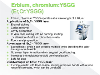  Erbium, chromium:YSGG operates at a wavelength of 2.78µm.
Applications of Er,Cr: YSGG laser
 Enamel etching
 Caries removal
 Cavity preparation
 In vitro bone cutting with no burning, melting
or alteration of calcium :phosphorus ratio
 Root canal preparation
Advantages of Er,Cr: YSGG laser
 Economical : since it can be used multiple times providing the laser
therapy more feasible.
 No smear layer formation which suggest good bonding.
 Increases the resistance to acid demineralisation.
 Safe for pulp
Disadvantages of Er,Cr: YSGG laser
 Etching results: with laser enamel etching produces bonds with a wide
range of strengths, which can be unreliable .
 