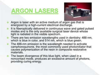  Argon is laser with an active medium of argon gas that is
energized by a high-current electrical discharge.
 It is fiberoptically delivered in continuous wave and gated pulsed
modes and is the only available surgical laser device whose
light is radiated in the visible spectrum.
 There are two emission wavelengths used in dentistry: 488 nm,
which is blue in color, and 514 nm, which is blue green.
 The 488-nm emission is the wavelength needed to activate
camphoroquinone, the most commonly used photoinitiator that
causes polymerization of the resin in composite restorative
materials.
 The beam divergence of this blue light, when used in a
noncontact mode, produces an excessive amount of photons,
providing curing energy.
 