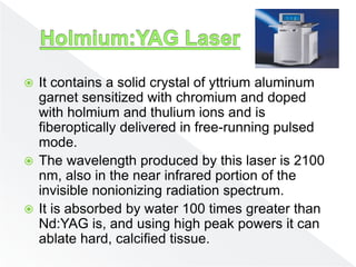  It contains a solid crystal of yttrium aluminum
garnet sensitized with chromium and doped
with holmium and thulium ions and is
fiberoptically delivered in free-running pulsed
mode.
 The wavelength produced by this laser is 2100
nm, also in the near infrared portion of the
invisible nonionizing radiation spectrum.
 It is absorbed by water 100 times greater than
Nd:YAG is, and using high peak powers it can
ablate hard, calcified tissue.
 