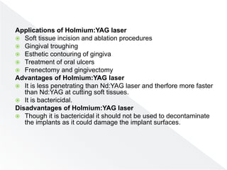 Applications of Holmium:YAG laser
 Soft tissue incision and ablation procedures
 Gingival troughing
 Esthetic contouring of gingiva
 Treatment of oral ulcers
 Frenectomy and gingivectomy
Advantages of Holmium:YAG laser
 It is less penetrating than Nd:YAG laser and therfore more faster
than Nd:YAG at cutting soft tissues.
 It is bactericidal.
Disadvantages of Holmium:YAG laser
 Though it is bactericidal it should not be used to decontaminate
the implants as it could damage the implant surfaces.
 