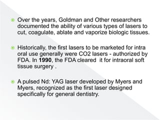  Over the years, Goldman and Other researchers
documented the ability of various types of lasers to
cut, coagulate, ablate and vaporize biologic tissues.
 Historically, the first lasers to be marketed for intra
oral use generally were CO2 lasers - authorized by
FDA. In 1990, the FDA cleared it for intraoral soft
tissue surgery .
 A pulsed Nd: YAG laser developed by Myers and
Myers, recognized as the first laser designed
specifically for general dentistry.
 