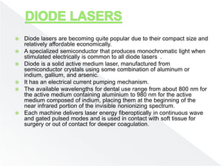  Diode lasers are becoming quite popular due to their compact size and
relatively affordable economically.
 A specialized semiconductor that produces monochromatic light when
stimulated electrically is common to all diode lasers .
 Diode is a solid active medium laser, manufactured from
semiconductor crystals using some combination of aluminum or
indium, gallium, and arsenic.
 It has an electrical current pumping mechanism.
 The available wavelengths for dental use range from about 800 nm for
the active medium containing aluminium to 980 nm for the active
medium composed of indium, placing them at the beginning of the
near infrared portion of the invisible nonionizing spectrum.
 Each machine delivers laser energy fiberoptically in continuous wave
and gated pulsed modes and is used in contact with soft tissue for
surgery or out of contact for deeper coagulation.
 