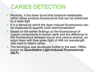  Recently, it has been found that bacterial metabolites
within caries produce fluorescence that can be enhanced
by a laser light
 It is a device by which the laser induced fluorescence can
be measured to quantify tooth deminirealization .
 Based on the earlier findings on the fluorescence of
organic components in human teeth and the difference in
this fluorescence between sound and carious enamel, an
argon laser with blue green light of 448 nm wavelength
was used to detect caries.
 The technique was developed further in the early 1990s,
known as Quantitative Light-Induced Fluorescence
(QLF).
 
