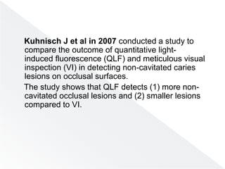 Kuhnisch J et al in 2007 conducted a study to
compare the outcome of quantitative light-
induced fluorescence (QLF) and meticulous visual
inspection (VI) in detecting non-cavitated caries
lesions on occlusal surfaces.
The study shows that QLF detects (1) more non-
cavitated occlusal lesions and (2) smaller lesions
compared to VI.
 
