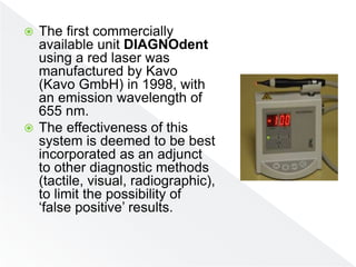  The first commercially
available unit DIAGNOdent
using a red laser was
manufactured by Kavo
(Kavo GmbH) in 1998, with
an emission wavelength of
655 nm.
 The effectiveness of this
system is deemed to be best
incorporated as an adjunct
to other diagnostic methods
(tactile, visual, radiographic),
to limit the possibility of
‘false positive’ results.
 