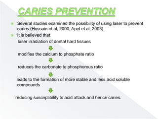  Several studies examined the possibility of using laser to prevent
caries (Hossain et al, 2000; Apel et al, 2003).
 It is believed that
laser irradiation of dental hard tissues
modifies the calcium to phosphate ratio
reduces the carbonate to phosphorous ratio
leads to the formation of more stable and less acid soluble
compounds
reducing susceptibility to acid attack and hence caries.
 