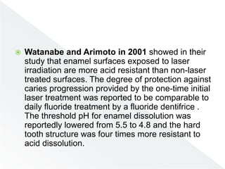  Watanabe and Arimoto in 2001 showed in their
study that enamel surfaces exposed to laser
irradiation are more acid resistant than non-laser
treated surfaces. The degree of protection against
caries progression provided by the one-time initial
laser treatment was reported to be comparable to
daily fluoride treatment by a fluoride dentifrice .
The threshold pH for enamel dissolution was
reportedly lowered from 5.5 to 4.8 and the hard
tooth structure was four times more resistant to
acid dissolution.
 
