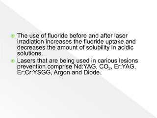 The use of fluoride before and after laser
irradiation increases the fluoride uptake and
decreases the amount of solubility in acidic
solutions.
 Lasers that are being used in carious lesions
prevention comprise Nd:YAG, CO2, Er:YAG,
Er;Cr:YSGG, Argon and Diode.
 