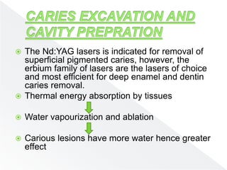  The Nd:YAG lasers is indicated for removal of
superficial pigmented caries, however, the
erbium family of lasers are the lasers of choice
and most efficient for deep enamel and dentin
caries removal.
 Thermal energy absorption by tissues
 Water vapourization and ablation
 Carious lesions have more water hence greater
effect
 