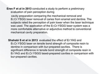 Eren F et al in 2013 conducted a study to perform a preliminary
evaluation of pain perception during
cavity preparation comparing the mechanical removal and
Er,Cr:YSGG laser removal of caries from enamel and dentine. The
subjects rated the perception of pain lower when the laser technique
was used. The application of the Er,Cr:YSGG laser system was a
more comfortable alternative or adjunctive method to conventional
mechanical cavity preparation.
Shahabi S et al in 2013 evaluated the effect of Er:YAG and
Er,Cr:YSGG laser on tensile bond strength of composite resin to
dentine in comparison with bur-prepared cavities. There is
significant difference in tensile bond strength of composite resin in
Er:YAG and Er,Cr:YSGG lased-prepared cavities in comparison with
bur-prepared cavities.
 