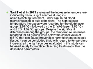  Sari T et al in 2013 evaluated the increase in temperature
induced by various light sources during in-
office bleaching treatment, under simulated blood
microcirculation in pulp conditions. The highest pulp
temperature increases were recorded for the diode laser
group (2.61 °C), followed by the Er:YAG laser (1.86 °C)
and LED (1.02 °C) groups. Despite the significant
differences among the groups, the temperature increases
recorded for all groups were below the critical value of
5.6 °C that can cause irreversible harmful changes in pulp
tissue. It can be concluded that, with regard to temperature
increase, all the light sources evaluated in this study can
be used safely for in-office bleaching treatment within the
described parameters.
 
